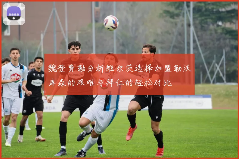 魏登费勒分析维尔茨选择加盟勒沃库森的艰难与拜仁的轻松对比
