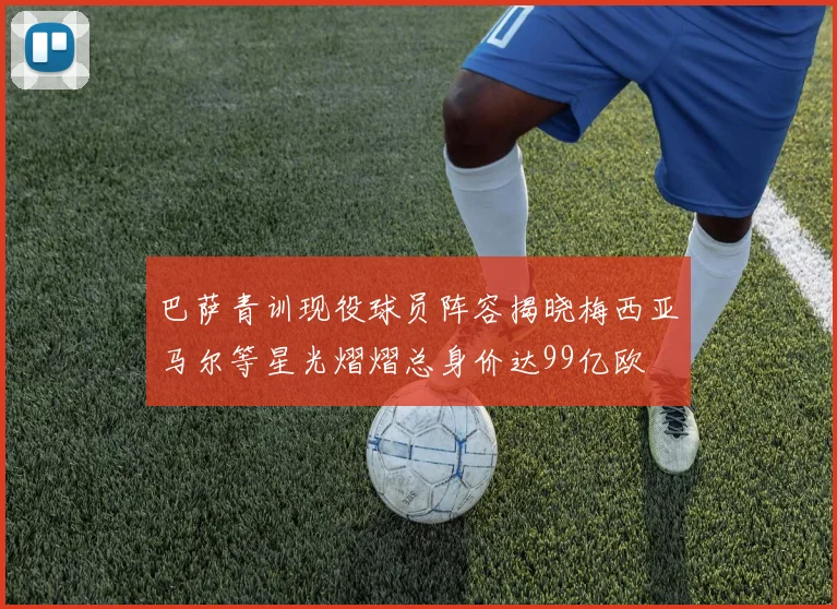巴萨青训现役球员阵容揭晓梅西亚马尔等星光熠熠总身价达99亿欧