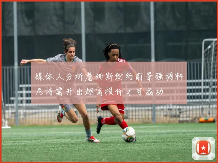 媒体人分析詹姆斯续约前景强调轩尼诗需开出超高报价才可成功