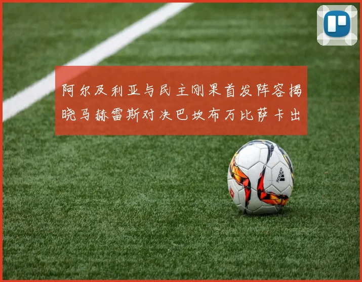 阿尔及利亚与民主刚果首发阵容揭晓马赫雷斯对决巴坎布万比萨卡出战