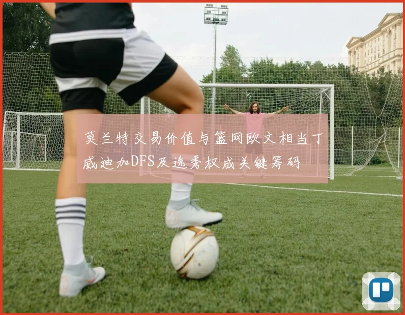 莫兰特交易价值与篮网欧文相当丁威迪加DFS及选秀权成关键筹码