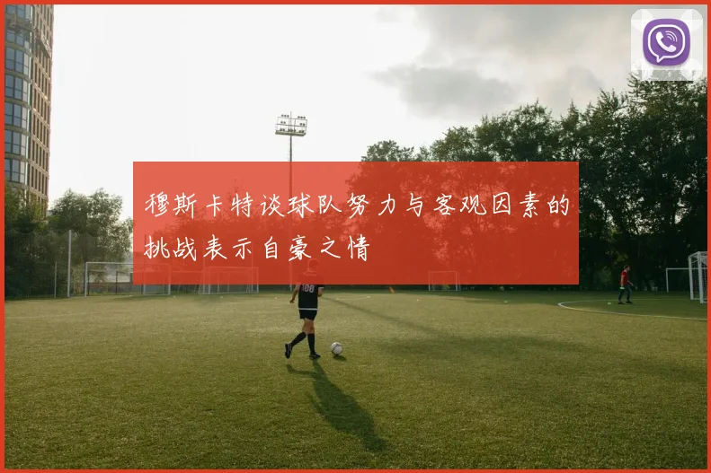 穆斯卡特谈球队努力与客观因素的挑战表示自豪之情