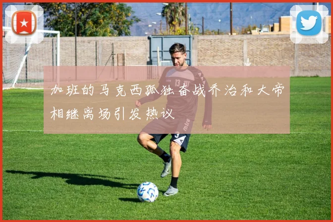 加班的马克西孤独奋战乔治和大帝相继离场引发热议