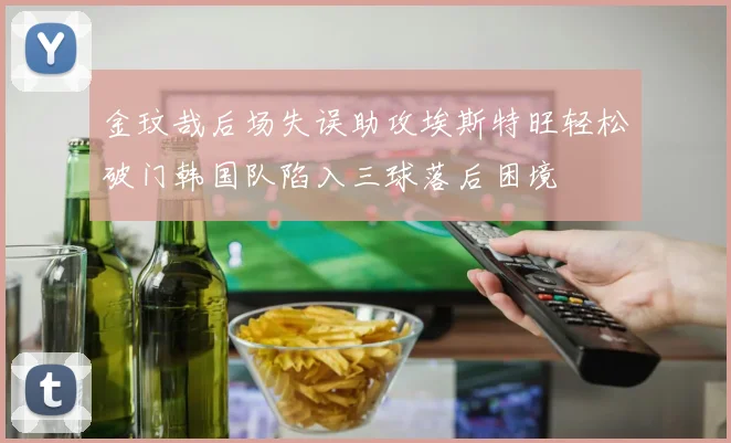 金玟哉后场失误助攻埃斯特旺轻松破门韩国队陷入三球落后困境
