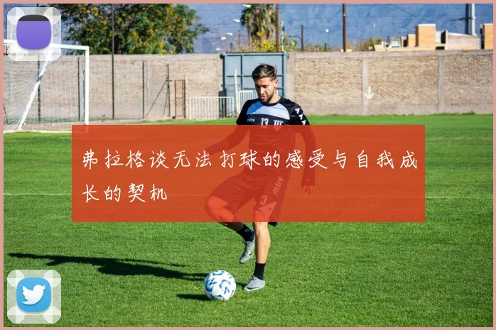 弗拉格谈无法打球的感受与自我成长的契机