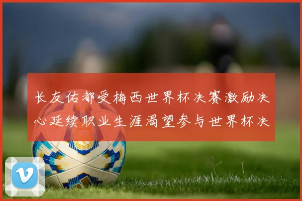 长友佑都受梅西世界杯决赛激励决心延续职业生涯渴望参与世界杯决赛
