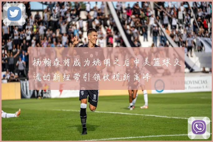 杨瀚森将成为姚明之后中美篮球交流的新纽带引领收视新高峰