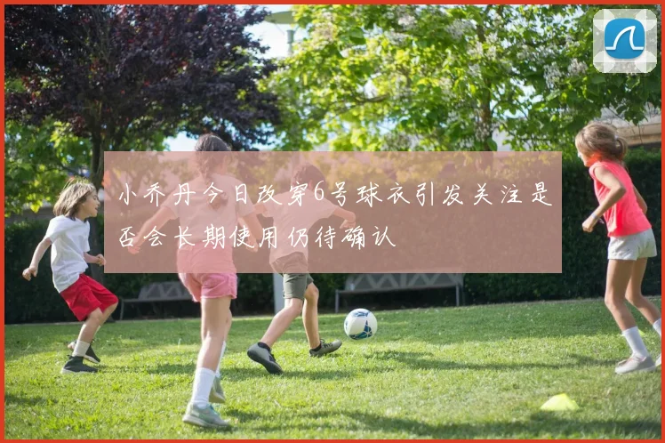 小乔丹今日改穿6号球衣引发关注是否会长期使用仍待确认