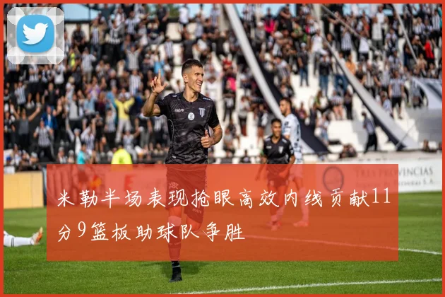 米勒半场表现抢眼高效内线贡献11分9篮板助球队争胜