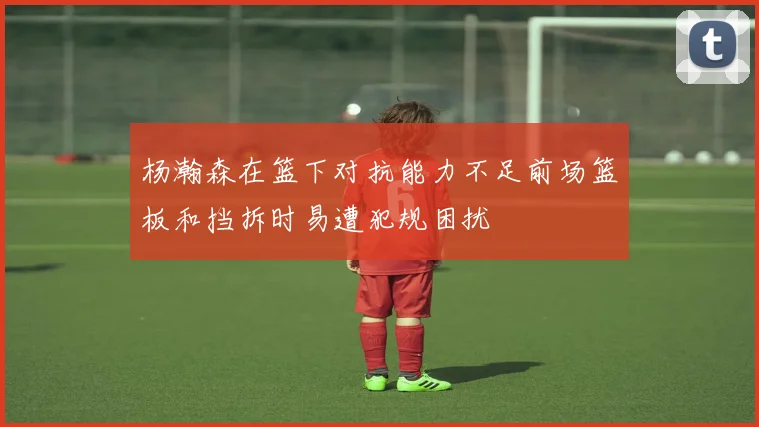 杨瀚森在篮下对抗能力不足前场篮板和挡拆时易遭犯规困扰