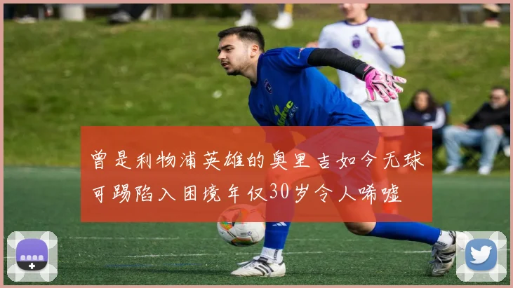 曾是利物浦英雄的奥里吉如今无球可踢陷入困境年仅30岁令人唏嘘