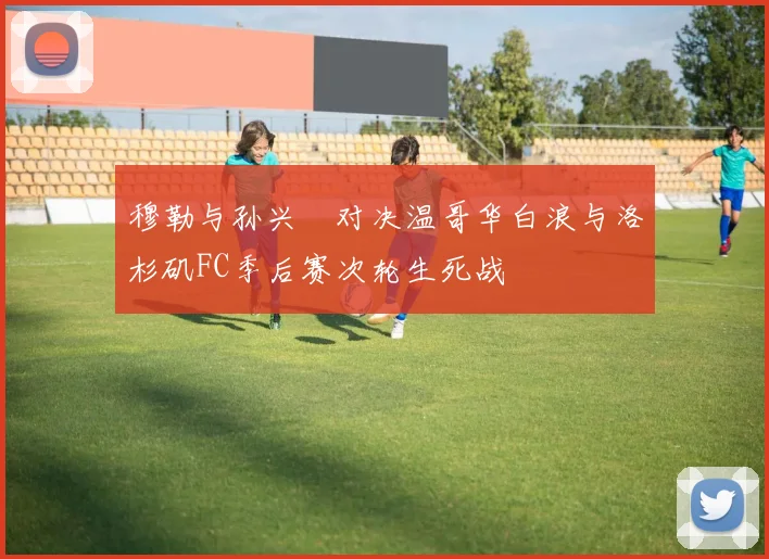 穆勒与孙兴慜对决温哥华白浪与洛杉矶FC季后赛次轮生死战