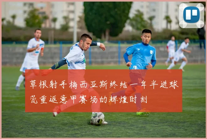 草根射手梅西亚斯终结一年半进球荒重返意甲赛场的辉煌时刻