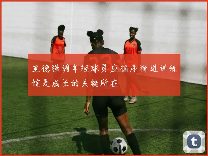 里德强调年轻球员应循序渐进训练馆是成长的关键所在