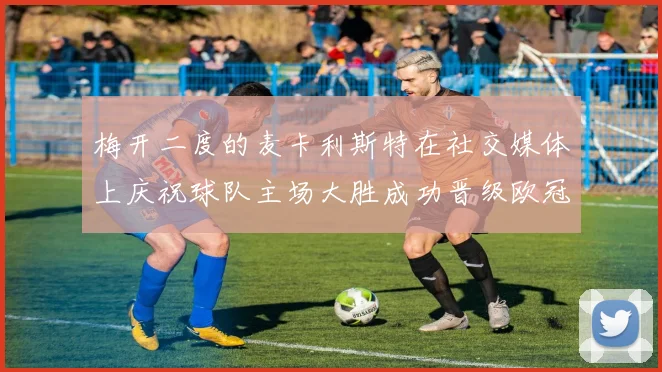 梅开二度的麦卡利斯特在社交媒体上庆祝球队主场大胜成功晋级欧冠16强
